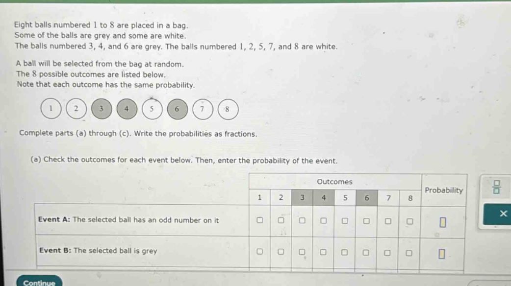eight balls numbered 1 to 8 are placed in a bag. some of the balls are grey and some are white. the balls numbered 3, 4, and 6 are grey. the balls numbered 1, 2, 5, 7, and 8 are white. a ball will be selected from the bag at random. the 8 possible outcomes are listed below. note that each outcome has the same probability. complete parts (a) through (c). write the probabilities as fractions. (a) check the outcomes for each event below. then, enter the probability of the event. event a: the selected ball has an odd number on it event b: the selected ball is grey