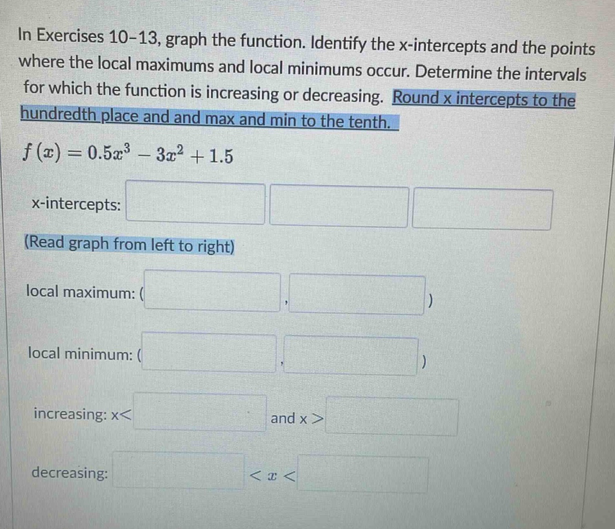 in exercises 10-13, graph the function. identify the x - intercepts and the points where the local maximums and local minimums occur. determine the intervals for which the function is increasing or decreasing. round x intercepts to the hundredth place and and max and min to the tenth. f(x)=0.5x³ - 3x² + 1.5 x - intercepts: (read graph from left to right) local maximum: ( ) local minimum: ( ) increasing: x< and x> decreasing: <x<