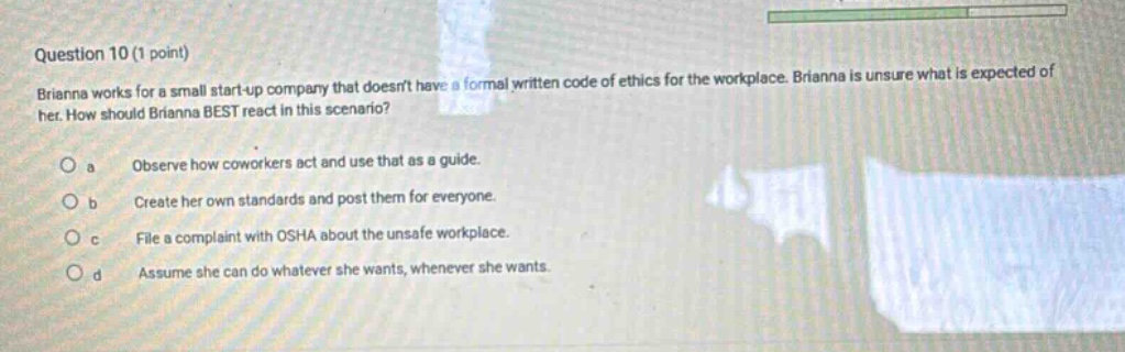 question 10 (1 point) brianna works for a small start - up company that doesnt have a formal written code of ethics for the workplace. brianna is unsure what is expected of her. how should brianna best react in this scenario? a observe how coworkers act and use that as a guide. b create her own standards and post them for everyone. c file a complaint with osha about the unsafe workplace. d assume she can do whatever she wants, whenever she wants.