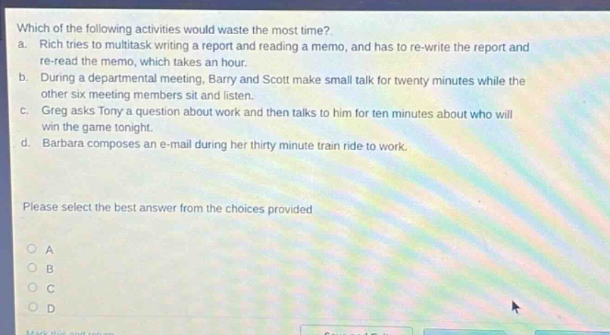 which of the following activities would waste the most time? a. rich tries to multitask writing a report and reading a memo, and has to re - write the report and re - read the memo, which takes an hour. b. during a departmental meeting, barry and scott make small talk for twenty minutes while the other six meeting members sit and listen. c. greg asks tony a question about work and then talks to him for ten minutes about who will win the game tonight. d. barbara composes an e - mail during her thirty minute train ride to work. please select the best answer from the choices provided a b c d
