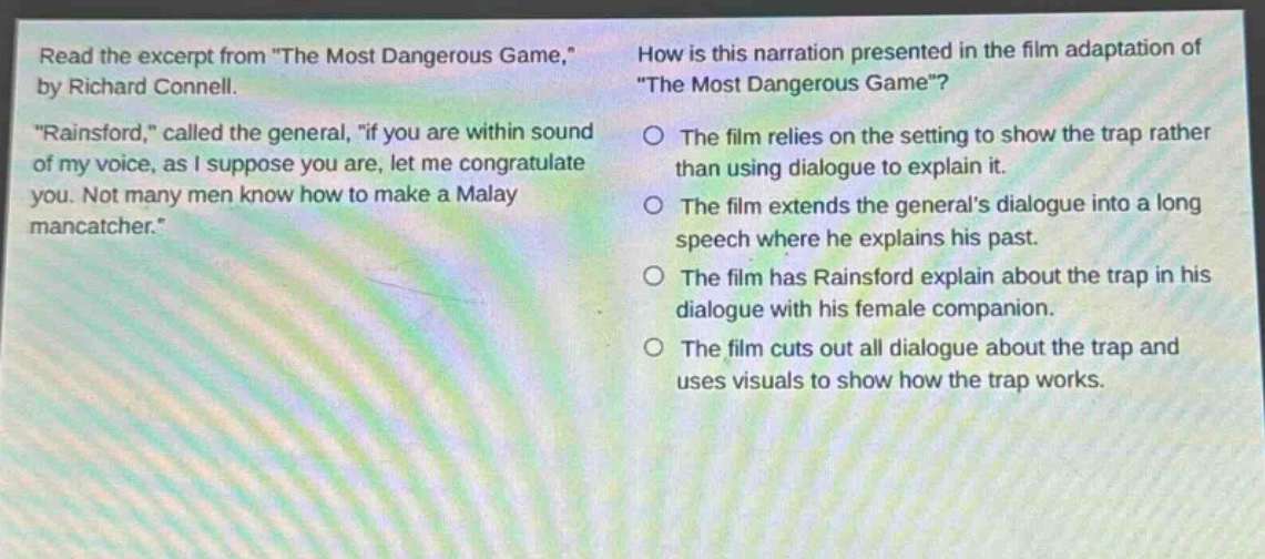 read the excerpt from \the most dangerous game,\ by richard connell. \rainsford,\ called the general, \if you are within sound of my voice, as i suppose you are, let me congratulate you. not many men know how to make a malay mancatcher.\ how is this narration presented in the film adaptation of \the most dangerous game\? the film relies on the setting to show the trap rather than using dialogue to explain it. the film extends the generals dialogue into a long speech where he explains his past. the film has rainsford explain about the trap in his dialogue with his female companion. the film cuts out all dialogue about the trap and uses visuals to show how the trap works.