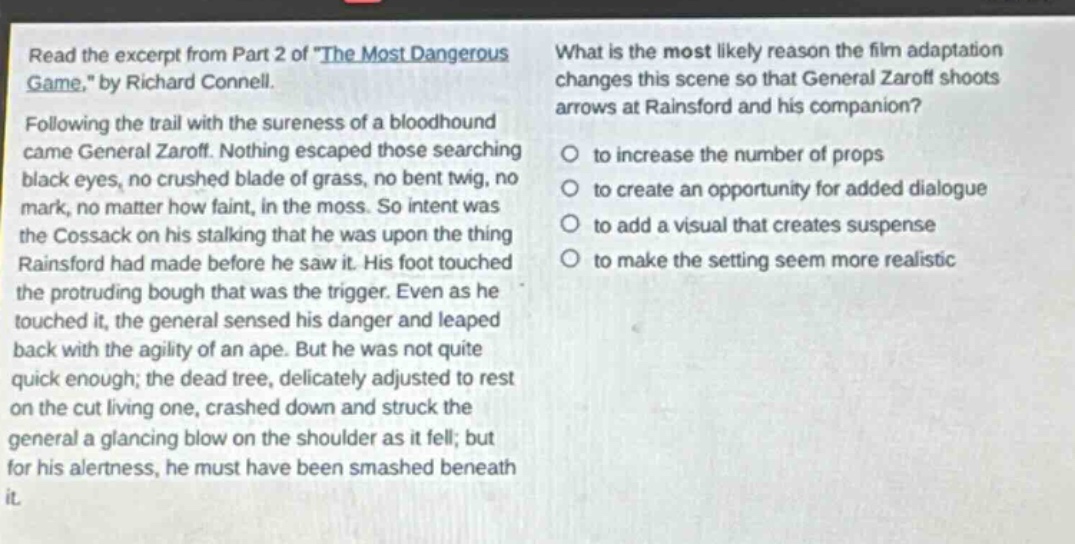 read the excerpt from part 2 of \the most dangerous game,\ by richard connell. following the trail with the sureness of a bloodhound came general zaroff. nothing escaped those searching black eyes, no crushed blade of grass, no bent twig, no mark, no matter how faint, in the moss. so intent was the cossack on his stalking that he was upon the thing rainsford had made before he saw it. his foot touched the protruding bough that was the trigger. even as he touched it, the general sensed his danger and leaped back with the agility of an ape. but he was not quite quick enough; the dead tree, delicately adjusted to rest on the cut living one, crashed down and struck the general a glancing blow on the shoulder as it fell; but for his alertness, he must have been smashed beneath it. what is the most likely reason the film adaptation changes this scene so that general zaroff shoots arrows at rainsford and his companion? to increase the number of props to create an opportunity for added dialogue to add a visual that creates suspense to make the setting seem more realistic