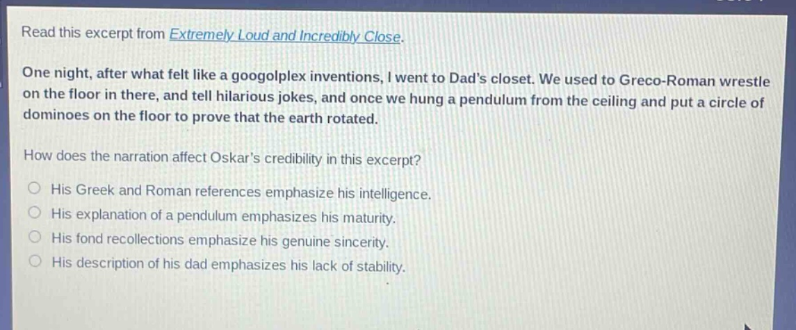 read this excerpt from extremely loud and incredibly close. one night, after what felt like a googolplex inventions, i went to dads closet. we used to greco - roman wrestle on the floor in there, and tell hilarious jokes, and once we hung a pendulum from the ceiling and put a circle of dominoes on the floor to prove that the earth rotated. how does the narration affect oskars credibility in this excerpt? his greek and roman references emphasize his intelligence. his explanation of a pendulum emphasizes his maturity. his fond recollections emphasize his genuine sincerity. his description of his dad emphasizes his lack of stability.