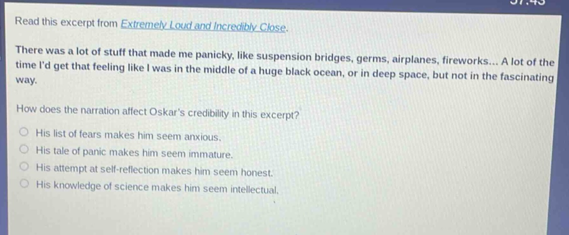 read this excerpt from extremely loud and incredibly close. there was a lot of stuff that made me panicky, like suspension bridges, germs, airplanes, fireworks... a lot of the time id get that feeling like i was in the middle of a huge black ocean, or in deep space, but not in the fascinating way. how does the narration affect oskars credibility in this excerpt? his list of fears makes him seem anxious. his tale of panic makes him seem immature. his attempt at self - reflection makes him seem honest. his knowledge of science makes him seem intellectual.