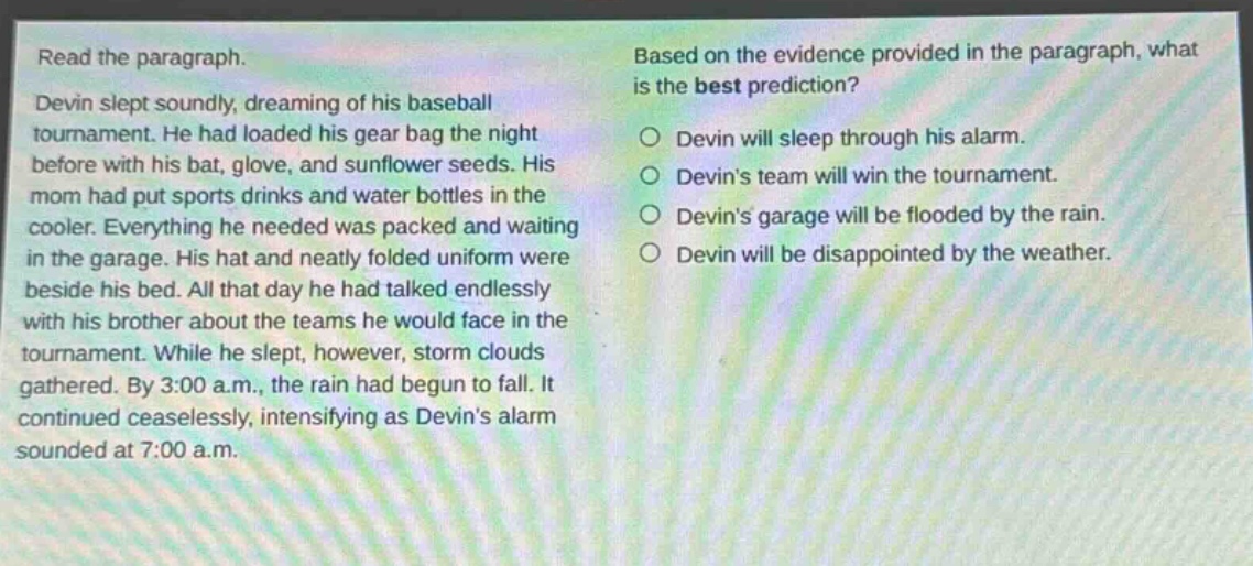 read the paragraph. devin slept soundly, dreaming of his baseball tournament. he had loaded his gear bag the night before with his bat, glove, and sunflower seeds. his mom had put sports drinks and water bottles in the cooler. everything he needed was packed and waiting in the garage. his hat and neatly folded uniform were beside his bed. all that day he had talked endlessly with his brother about the teams he would face in the tournament. while he slept, however, storm clouds gathered. by 3:00 a.m., the rain had begun to fall. it continued ceaselessly, intensifying as devins alarm sounded at 7:00 a.m. based on the evidence provided in the paragraph, what is the best prediction? devin will sleep through his alarm. devins team will win the tournament. devins garage will be flooded by the rain. devin will be disappointed by the weather.