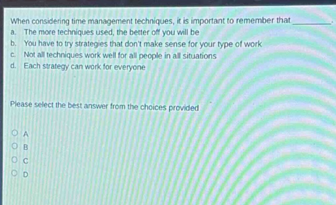 when considering time management techniques, it is important to remember that _. a. the more techniques used, the better off you will be b. you have to try strategies that dont make sense for your type of work c. not all techniques work well for all people in all situations d. each strategy can work for everyone please select the best answer from the choices provided o a o b o c o d