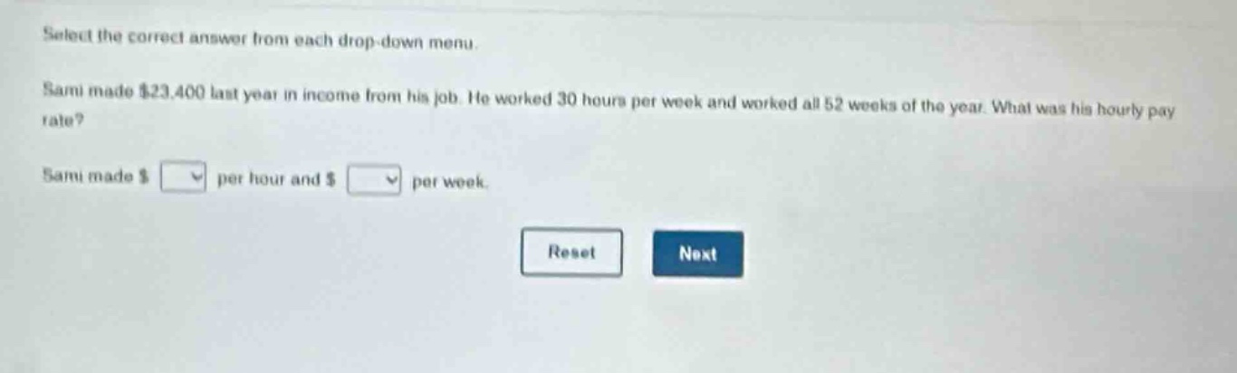 select the correct answer from each drop - down menu. sami made $23,400 last year in income from his job. he worked 30 hours per week and worked all 52 weeks of the year. what was his hourly pay rate? sami made $ per hour and $ per week. reset next