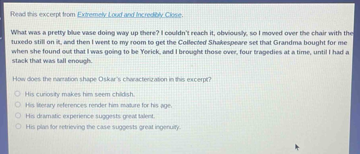 read this excerpt from extremely loud and incredibly close. what was a pretty blue vase doing way up there? i couldnt reach it, obviously, so i moved over the chair with the tuxedo still on it, and then i went to my room to get the collected shakespeare set that grandma bought for me when she found out that i was going to be yorick, and i brought those over, four tragedies at a time, until i had a stack that was tall enough. how does the narration shape oskars characterization in this excerpt? his curiosity makes him seem childish. his literary references render him mature for his age. his dramatic experience suggests great talent. his plan for retrieving the case suggests great ingenuity.