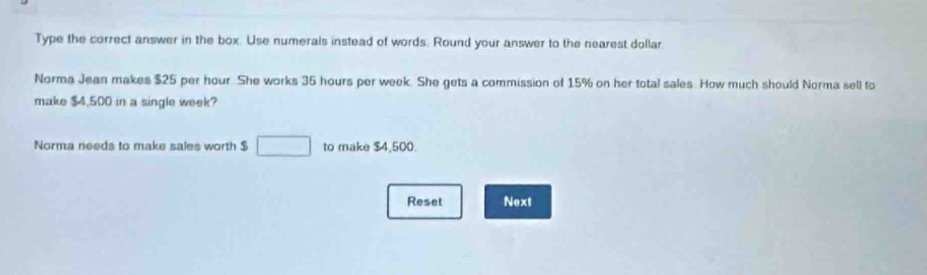 type the correct answer in the box. use numerals instead of words. round your answer to the nearest dollar. norma jean makes $25 per hour. she works 35 hours per week. she gets a commission of 15% on her total sales. how much should norma sell to make $4,500 in a single week? norma needs to make sales worth $ to make $4,500.