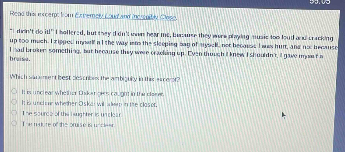 read this excerpt from extremely loud and incredibly close. \i didnt do it!\ i hollered, but they didnt even hear me, because they were playing music too loud and cracking up too much. i zipped myself all the way into the sleeping bag of myself, not because i was hurt, and not because i had broken something, but because they were cracking up. even though i knew i shouldnt, i gave myself a bruise. which statement best describes the ambiguity in this excerpt? it is unclear whether oskar gets caught in the closet. it is unclear whether oskar will sleep in the closet. the source of the laughter is unclear. the nature of the bruise is unclear.