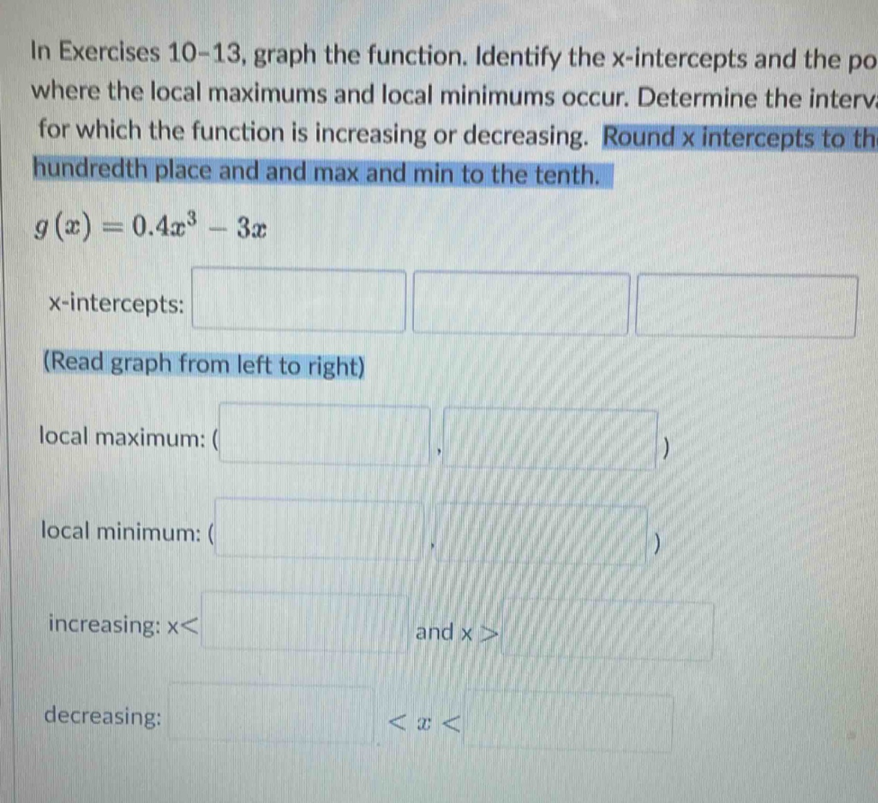 in exercises 10 - 13, graph the function. identify the x - intercepts and the po where the local maximums and local minimums occur. determine the interv for which the function is increasing or decreasing. round x intercepts to the hundredth place and and max and min to the tenth. g(x)=0.4x³ - 3x x - intercepts: (read graph from left to right) local maximum: ( ) local minimum: ( ) increasing: x< and x> decreasing: <x<