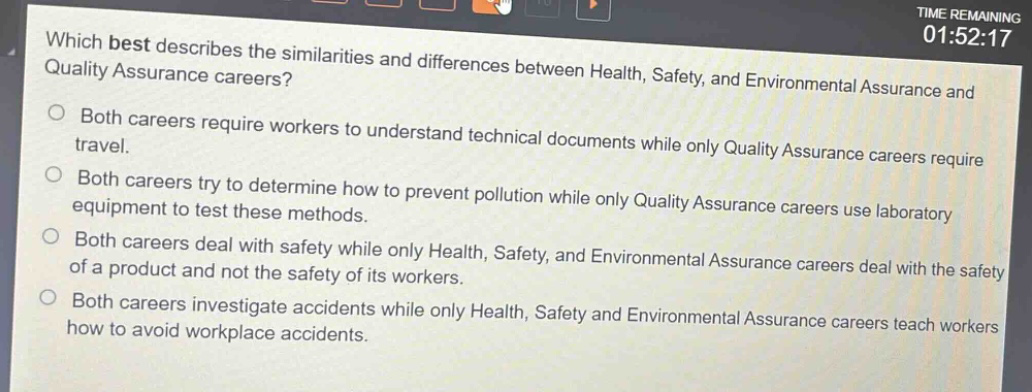 which best describes the similarities and differences between health, safety, and environmental assurance and quality assurance careers?\no both careers require workers to understand technical documents while only quality assurance careers require travel.\no both careers try to determine how to prevent pollution while only quality assurance careers use laboratory equipment to test these methods.\no both careers deal with safety while only health, safety, and environmental assurance careers deal with the safety of a product and not the safety of its workers.\no both careers investigate accidents while only health, safety and environmental assurance careers teach workers how to avoid workplace accidents.