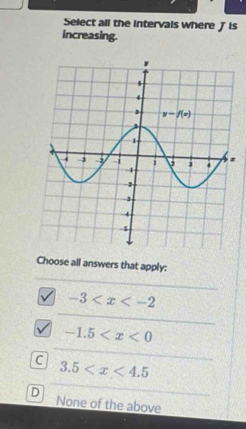 select all the intervals where f is increasing. choose all answers that apply: -3 < x < -2 -1.5 < x < 0 3.5 < x < 4.5 none of the above
