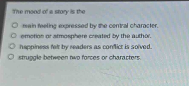 the mood of a story is the\no main feeling expressed by the central character.\no emotion or atmosphere created by the author.\no happiness felt by readers as conflict is solved.\no struggle between two forces or characters.