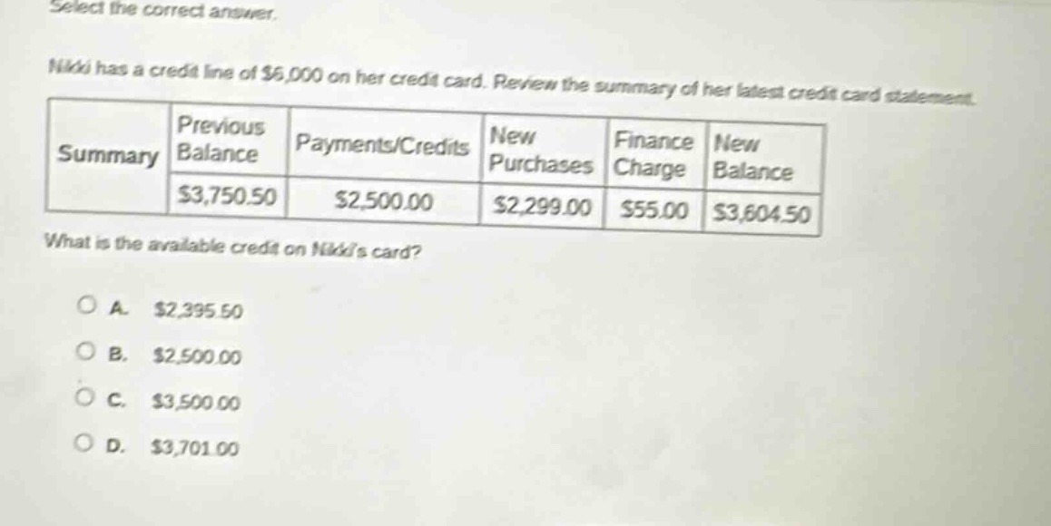select the correct answer. nikki has a credit line of $6,000 on her credit card. review the summary of her latest credit card statement. summary previous balance payments/credits new purchases finance charge new balance $3,750.50 $2,500.00 $2,299.00 $55.00 $3,604.50 what is the available credit on nikkis card? a. $2,395.50 b. $2,500.00 c. $3,500.00 d. $3,701.00