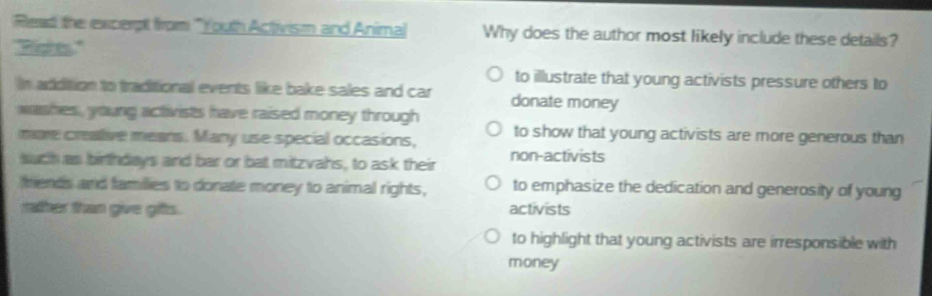 read the excerpt from youth activism and animal rights. in addition to traditional events like bake sales and car washes, young activists have raised money through more creative means. many use special occasions, such as birthdays and bar or bat mitzvahs, to ask their friends and families to donate money to animal rights, rather than give gifts. why does the author most likely include these details? to illustrate that young activists pressure others to donate money to show that young activists are more generous than non - activists to emphasize the dedication and generosity of young activists to highlight that young activists are irresponsible with money