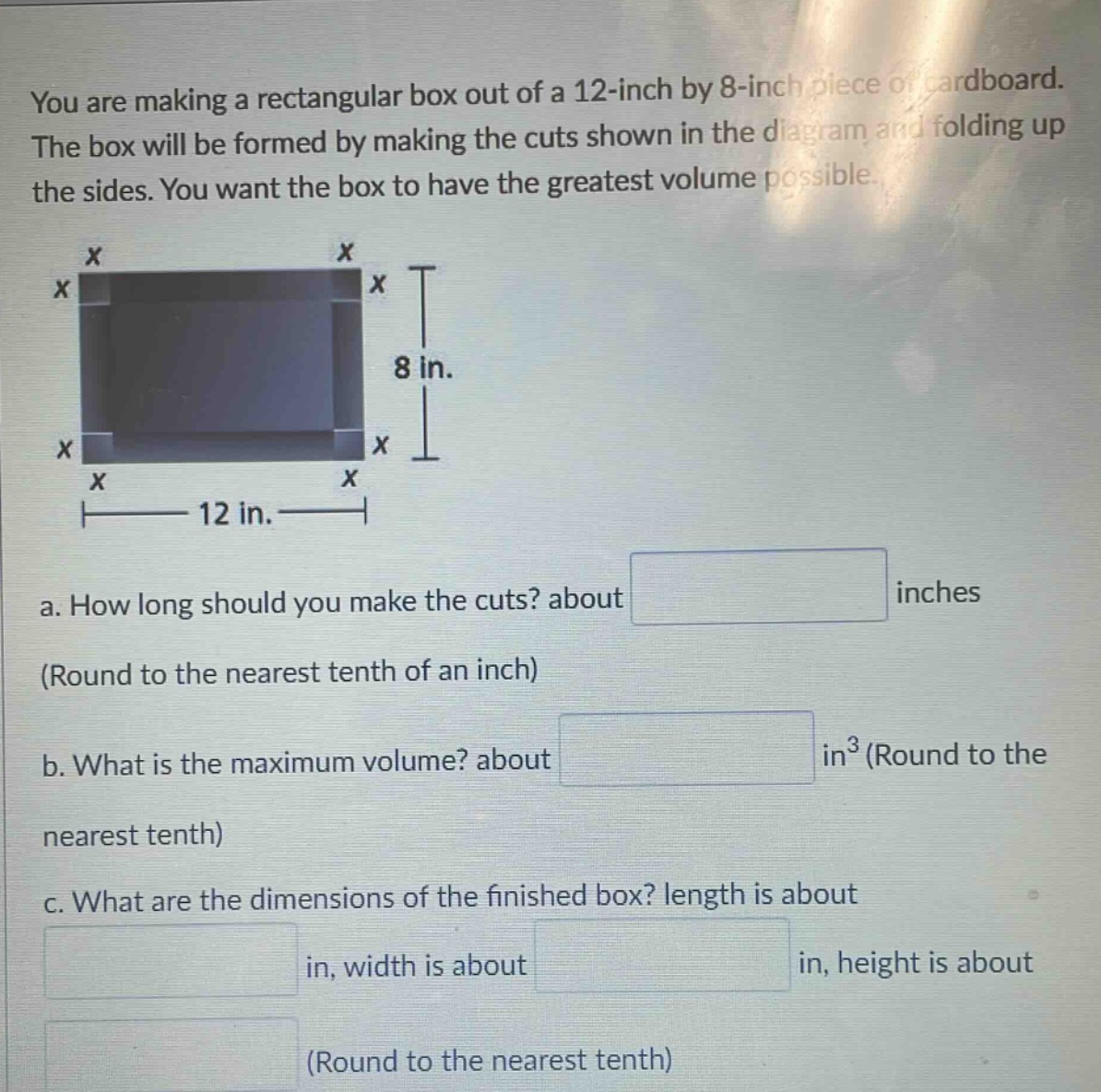you are making a rectangular box out of a 12 - inch by 8 - inch piece of cardboard. the box will be formed by making the cuts shown in the diagram and folding up the sides. you want the box to have the greatest volume possible. a. how long should you make the cuts? about inches (round to the nearest tenth of an inch) b. what is the maximum volume? about in³ (round to the nearest tenth) c. what are the dimensions of the finished box? length is about in, width is about in, height is about (round to the nearest tenth)