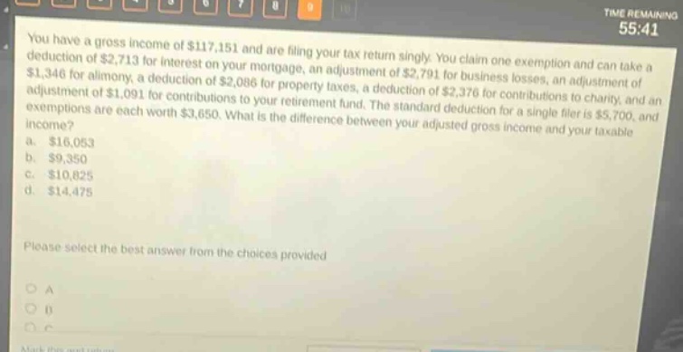 you have a gross income of $117,151 and are filing your tax return singly. you claim one exemption and can take a deduction of $2,713 for interest on your mortgage, an adjustment of $2,791 for business losses, an adjustment of $1,346 for alimony, a deduction of $2,086 for property taxes, a deduction of $2,376 for contributions to charity, and an adjustment of $1,091 for contributions to your retirement fund. the standard deduction for a single filer is $5,700, and exemptions are each worth $3,650. what is the difference between your adjusted gross income and your taxable income? a. $16,053 b. $9,350 c. $10,825 d. $14,475 please select the best answer from the choices provided