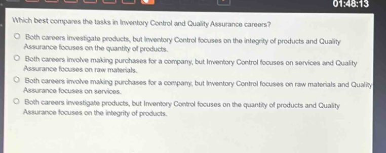 which best compares the tasks in inventory control and quality assurance careers?\no both careers investigate products, but inventory control focuses on the integrity of products and quality assurance focuses on the quantity of products.\no both careers involve making purchases for a company, but inventory control focuses on services and quality assurance focuses on raw materials.\no both careers involve making purchases for a company, but inventory control focuses on raw materials and quality assurance focuses on services.\no both careers investigate products, but inventory control focuses on the quantity of products and quality assurance focuses on the integrity of products.