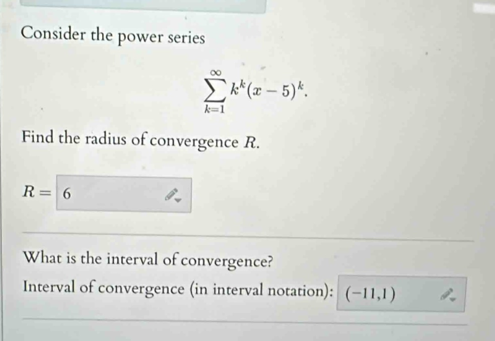 consider the power series\n∑(k = 1 to ∞) k^k(x - 5)^k.\nfind the radius of convergence r.\nr =\nwhat is the interval of convergence?\ninterval of convergence (in interval notation):