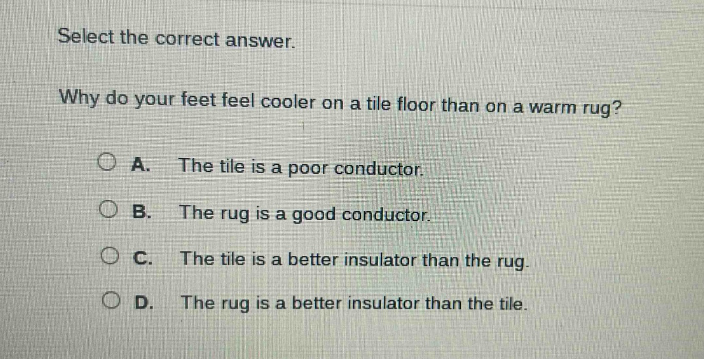 select the correct answer. why do your feet feel cooler on a tile floor than on a warm rug? a. the tile is a poor conductor. b. the rug is a good conductor. c. the tile is a better insulator than the rug. d. the rug is a better insulator than the tile.