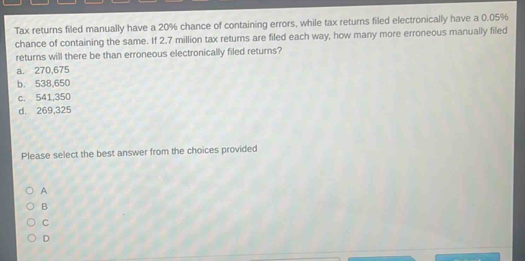 tax returns filed manually have a 20% chance of containing errors, while tax returns filed electronically have a 0.05% chance of containing the same. if 2.7 million tax returns are filed each way, how many more erroneous manually filed returns will there be than erroneous electronically filed returns? a. 270,675 b. 538,650 c. 541,350 d. 269,325 please select the best answer from the choices provided