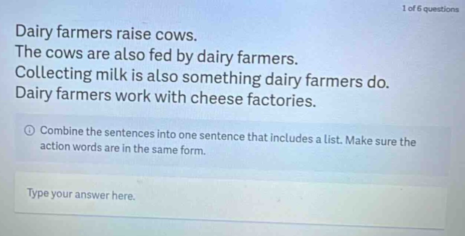 dairy farmers raise cows. the cows are also fed by dairy farmers. collecting milk is also something dairy farmers do. dairy farmers work with cheese factories. combine the sentences into one sentence that includes a list. make sure the action words are in the same form. type your answer here.