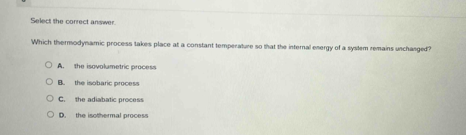 select the correct answer. which thermodynamic process takes place at a constant temperature so that the internal energy of a system remains unchanged? a. the isovolumetric process b. the isobaric process c. the adiabatic process d. the isothermal process
