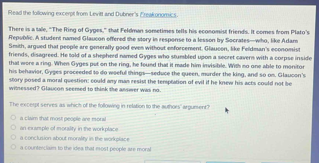 read the following excerpt from levitt and dubners freakonomics. there is a tale, \the ring of gyges,\ that feldman sometimes tells his economist friends. it comes from platos republic. a student named glaucon offered the story in response to a lesson by socrates—who, like adam smith, argued that people are generally good even without enforcement. glaucon, like feldmans economist friends, disagreed. he told of a shepherd named gyges who stumbled upon a secret cavern with a corpse inside that wore a ring. when gyges put on the ring, he found that it made him invisible. with no one able to monitor his behavior, gyges proceeded to do woeful things—seduce the queen, murder the king, and so on. glaucons story posed a moral question: could any man resist the temptation of evil if he knew his acts could not be witnessed? glaucon seemed to think the answer was no. the excerpt serves as which of the following in relation to the authors argument? a claim that most people are moral an example of morality in the workplace a conclusion about morality in the workplace a counterclaim to the idea that most people are moral