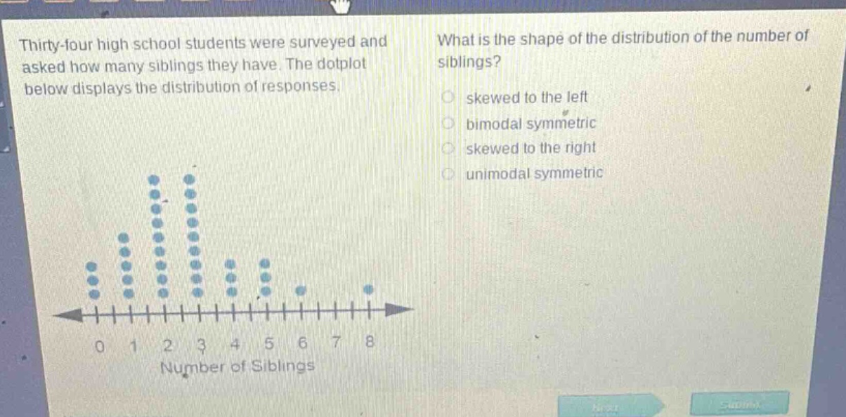 thirty - four high school students were surveyed and asked how many siblings they have. the dotplot below displays the distribution of responses. what is the shape of the distribution of the number of siblings? skewed to the left bimodal symmetric skewed to the right unimodal symmetric