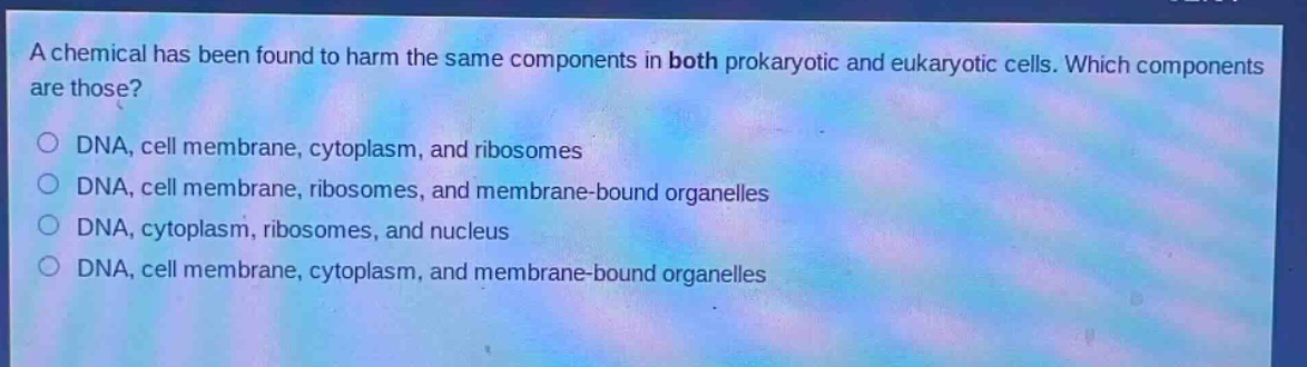 a chemical has been found to harm the same components in both prokaryotic and eukaryotic cells. which components are those?\ndna, cell membrane, cytoplasm, and ribosomes\ndna, cell membrane, ribosomes, and membrane - bound organelles\ndna, cytoplasm, ribosomes, and nucleus\ndna, cell membrane, cytoplasm, and membrane - bound organelles