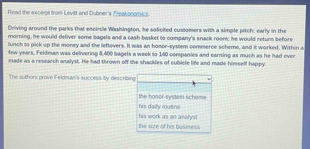 read the excerpt from levitt and dubners freakonomics. driving around the parks that encircle washington, he solicited customers with a simple pitch: early in the morning, he would deliver some bagels and a cash basket to companys snack room; he would return before lunch to pick up the money and the leftovers. it was an honor - system commerce scheme, and it worked. within a few years, feldman was delivering 8,400 bagels a week to 140 companies and earning as much as he had ever made as a research analyst. he had thrown off the shackles of cubicle life and made himself happy. the authors prove feldmans success by describing the honor - system scheme his daily routine his work as an analyst the size of his business