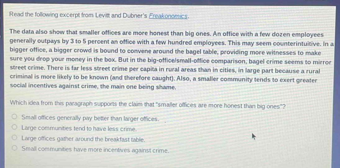 read the following excerpt from levitt and dubners freakonomics. the data also show that smaller offices are more honest than big ones. an office with a few dozen employees generally outpays by 3 to 5 percent an office with a few hundred employees. this may seem counterintuitive. in a bigger office, a bigger crowd is bound to convene around the bagel table, providing more witnesses to make sure you drop your money in the box. but in the big - office/small - office comparison, bagel crime seems to mirror street crime. there is far less street crime per capita in rural areas than in cities, in large part because a rural criminal is more likely to be known (and therefore caught). also, a smaller community tends to exert greater social incentives against crime, the main one being shame. which idea from this paragraph supports the claim that “smaller offices are more honest than big ones”? small offices generally pay better than larger offices. large communities tend to have less crime. large offices gather around the breakfast table. small communities have more incentives against crime.