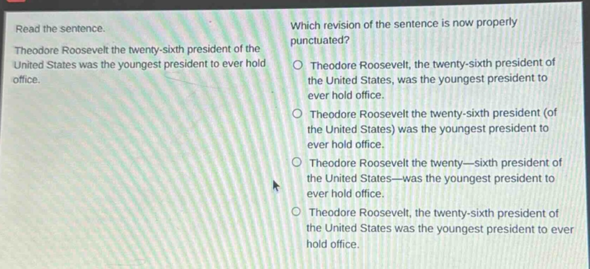 read the sentence. theodore roosevelt the twenty - sixth president of the united states was the youngest president to ever hold office. which revision of the sentence is now properly punctuated? theodore roosevelt, the twenty - sixth president of the united states, was the youngest president to ever hold office. theodore roosevelt the twenty - sixth president (of the united states) was the youngest president to ever hold office. theodore roosevelt the twenty—sixth president of the united states—was the youngest president to ever hold office. theodore roosevelt, the twenty - sixth president of the united states was the youngest president to ever hold office.