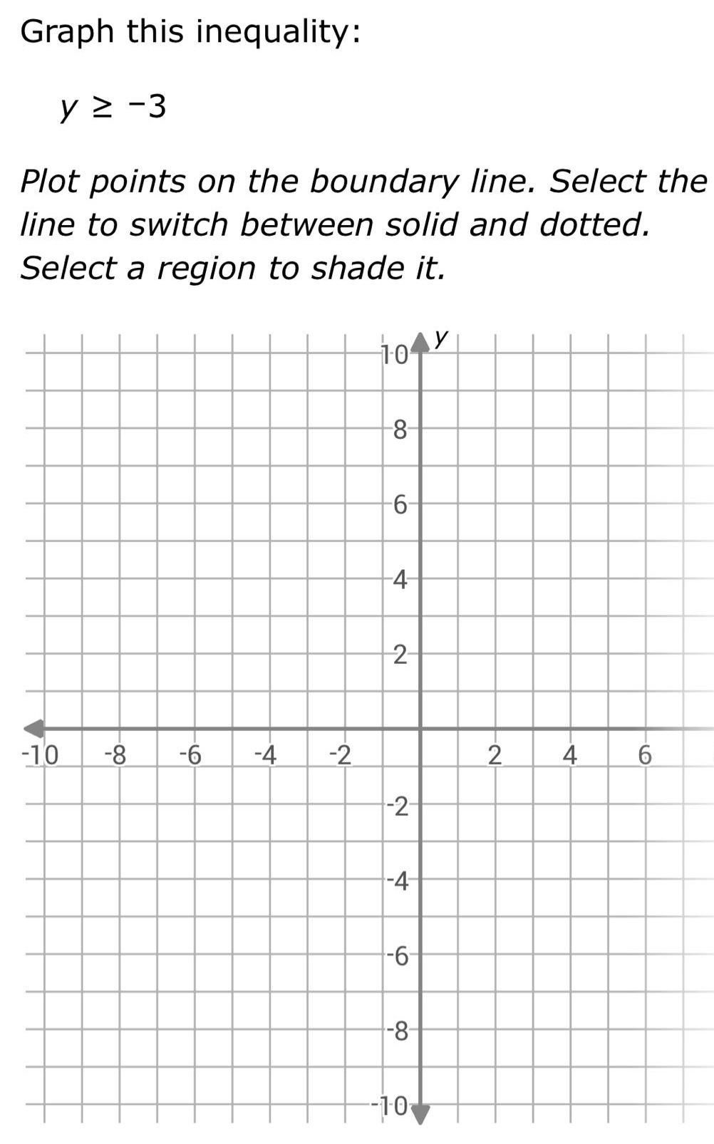 graph this inequality: y ≥ -3 plot points on the boundary line. select the line to switch between solid and dotted. select a region to shade it.