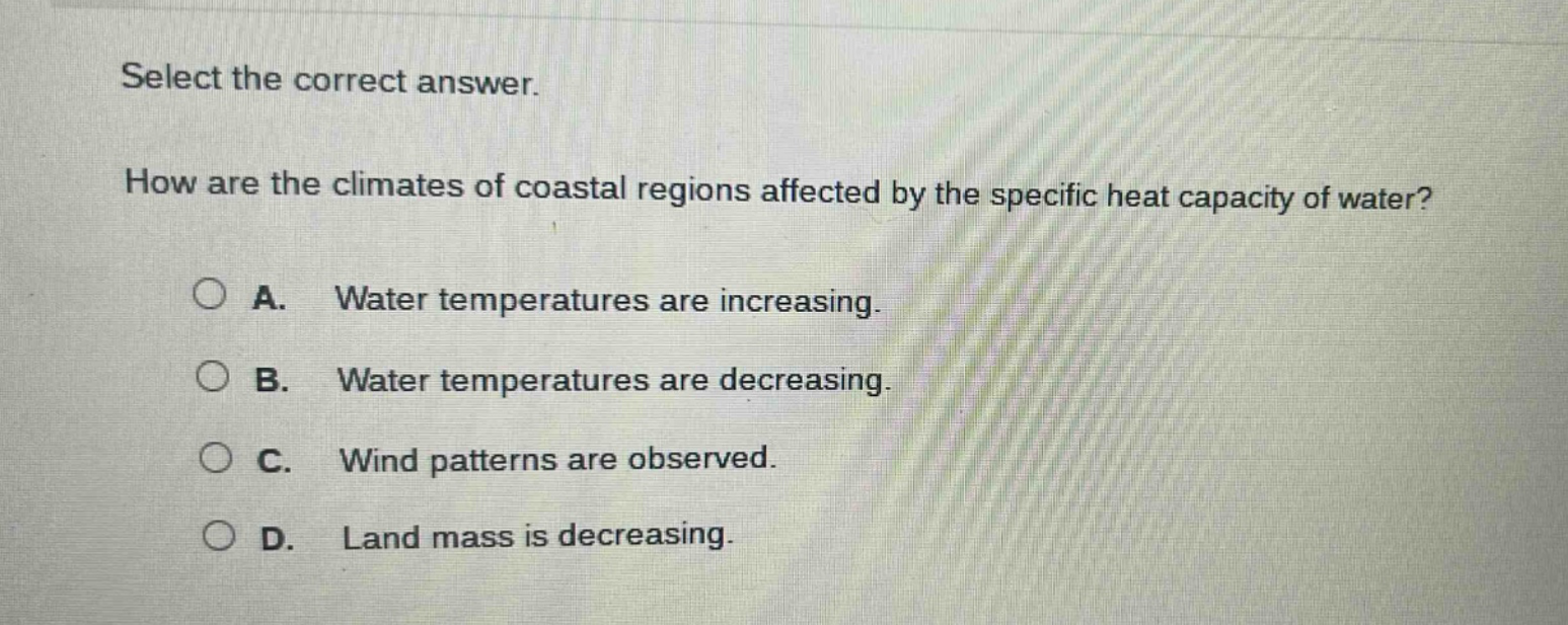select the correct answer. how are the climates of coastal regions affected by the specific heat capacity of water? a. water temperatures are increasing. b. water temperatures are decreasing. c. wind patterns are observed. d. land mass is decreasing.