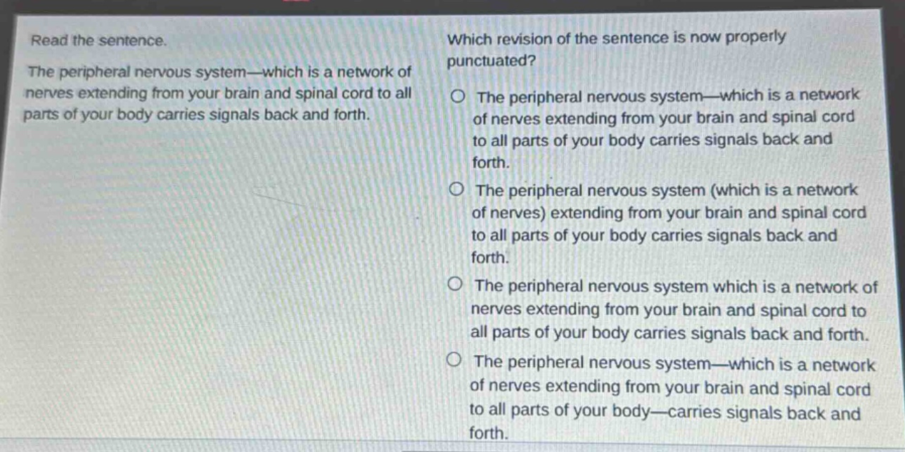 read the sentence. the peripheral nervous system—which is a network of nerves extending from your brain and spinal cord to all parts of your body carries signals back and forth. which revision of the sentence is now properly punctuated? the peripheral nervous system—which is a network of nerves extending from your brain and spinal cord to all parts of your body carries signals back and forth. the peripheral nervous system (which is a network of nerves) extending from your brain and spinal cord to all parts of your body carries signals back and forth. the peripheral nervous system which is a network of nerves extending from your brain and spinal cord to all parts of your body carries signals back and forth. the peripheral nervous system—which is a network of nerves extending from your brain and spinal cord to all parts of your body—carries signals back and forth.