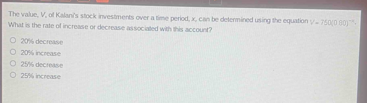 the value, v, of kalanis stock investments over a time period, x, can be determined using the equation v = 750(0.80)^-x. what is the rate of increase or decrease associated with this account? 20% decrease 20% increase 25% decrease 25% increase