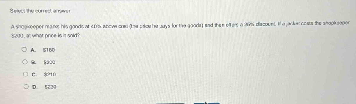 select the correct answer. a shopkeeper marks his goods at 40% above cost (the price he pays for the goods) and then offers a 25% discount. if a jacket costs the shopkeeper $200, at what price is it sold? a. $180 b. $200 c. $210 d. $230