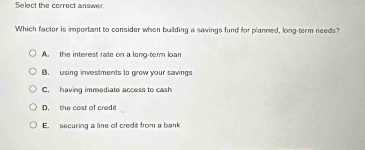 select the correct answer. which factor is important to consider when building a savings fund for planned, long - term needs? a. the interest rate on a long - term loan b. using investments to grow your savings c. having immediate access to cash d. the cost of credit e. securing a line of credit from a bank