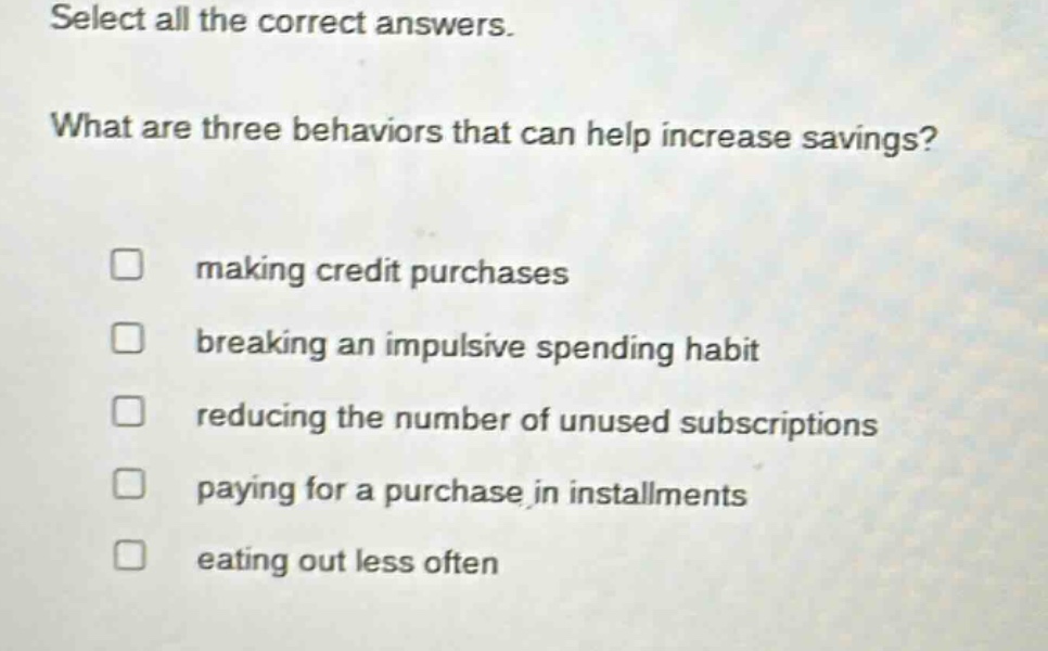 select all the correct answers. what are three behaviors that can help increase savings? making credit purchases breaking an impulsive spending habit reducing the number of unused subscriptions paying for a purchase in installments eating out less often