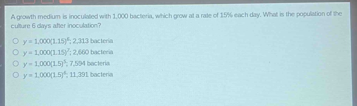 a growth medium is inoculated with 1,000 bacteria, which grow at a rate of 15% each day. what is the population of the culture 6 days after inoculation?\no y = 1,000(1.15)^6; 2,313 bacteria\no y = 1,000(1.15)^7; 2,660 bacteria\no y = 1,000(1.5)^5; 7,594 bacteria\no y = 1,000(1.5)^6; 11,391 bacteria
