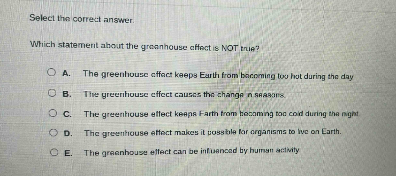 select the correct answer. which statement about the greenhouse effect is not true? a. the greenhouse effect keeps earth from becoming too hot during the day. b. the greenhouse effect causes the change in seasons. c. the greenhouse effect keeps earth from becoming too cold during the night. d. the greenhouse effect makes it possible for organisms to live on earth. e. the greenhouse effect can be influenced by human activity.