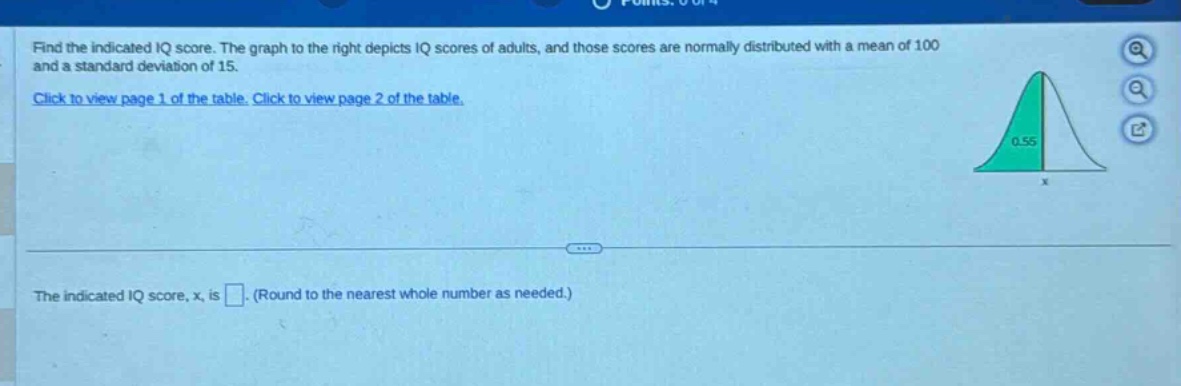 find the indicated iq score. the graph to the right depicts iq scores of adults, and those scores are normally distributed with a mean of 100 and a standard deviation of 15. click to view page 1 of the table. click to view page 2 of the table. the indicated iq score, x, is . (round to the nearest whole number as needed.)