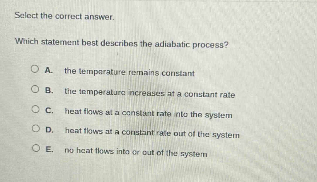 select the correct answer. which statement best describes the adiabatic process? a. the temperature remains constant b. the temperature increases at a constant rate c. heat flows at a constant rate into the system d. heat flows at a constant rate out of the system e. no heat flows into or out of the system