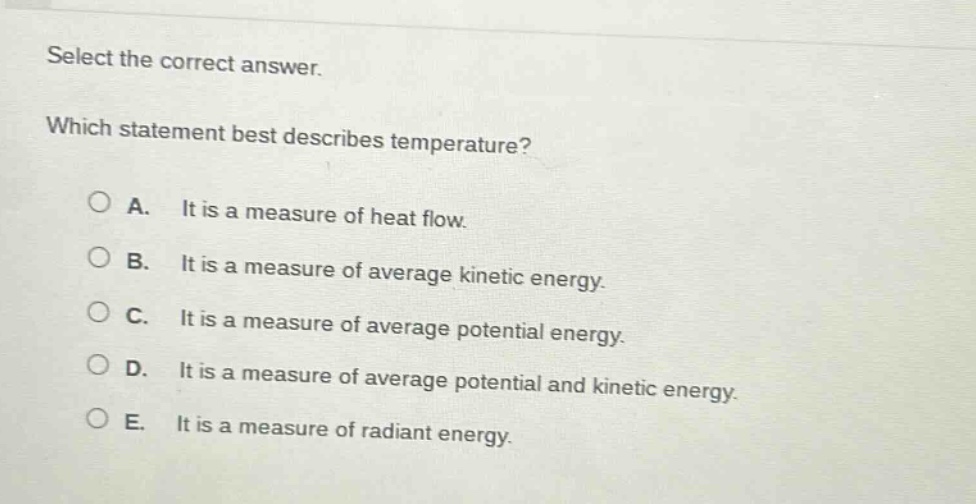 select the correct answer. which statement best describes temperature? a. it is a measure of heat flow. b. it is a measure of average kinetic energy. c. it is a measure of average potential energy. d. it is a measure of average potential and kinetic energy. e. it is a measure of radiant energy.