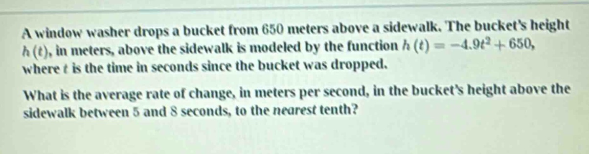 a window washer drops a bucket from 650 meters above a sidewalk. the buckets height h(t), in meters, above the sidewalk is modeled by the function h(t)= -4.9t² + 650, where t is the time in seconds since the bucket was dropped. what is the average rate of change, in meters per second, in the buckets height above the sidewalk between 5 and 8 seconds, to the nearest tenth?