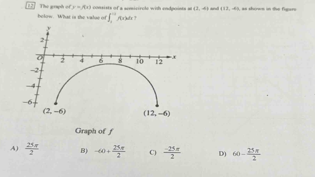 12 the graph of y = f(x) consists of a semi - circle with endpoints at (2, - 6) and (12, - 6), as shown in the figure below. what is the value of ∫₂¹²f(x)dx? graph of f a) 25π/2 b) - 60 + 25π/2 c) - 25π/2 d) 60 - 25π/2