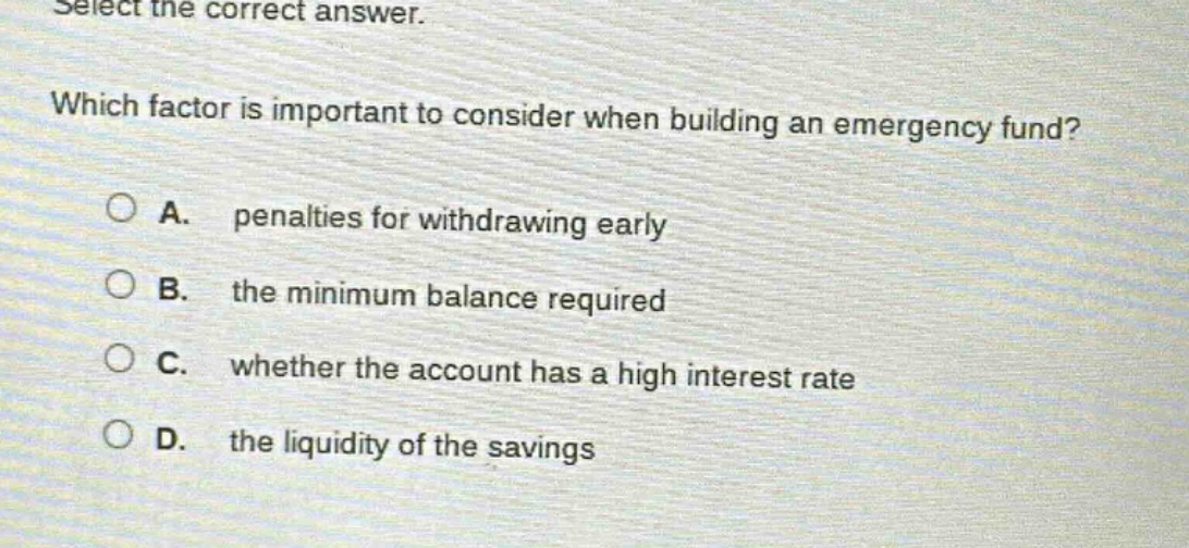 select the correct answer. which factor is important to consider when building an emergency fund? a. penalties for withdrawing early b. the minimum balance required c. whether the account has a high interest rate d. the liquidity of the savings
