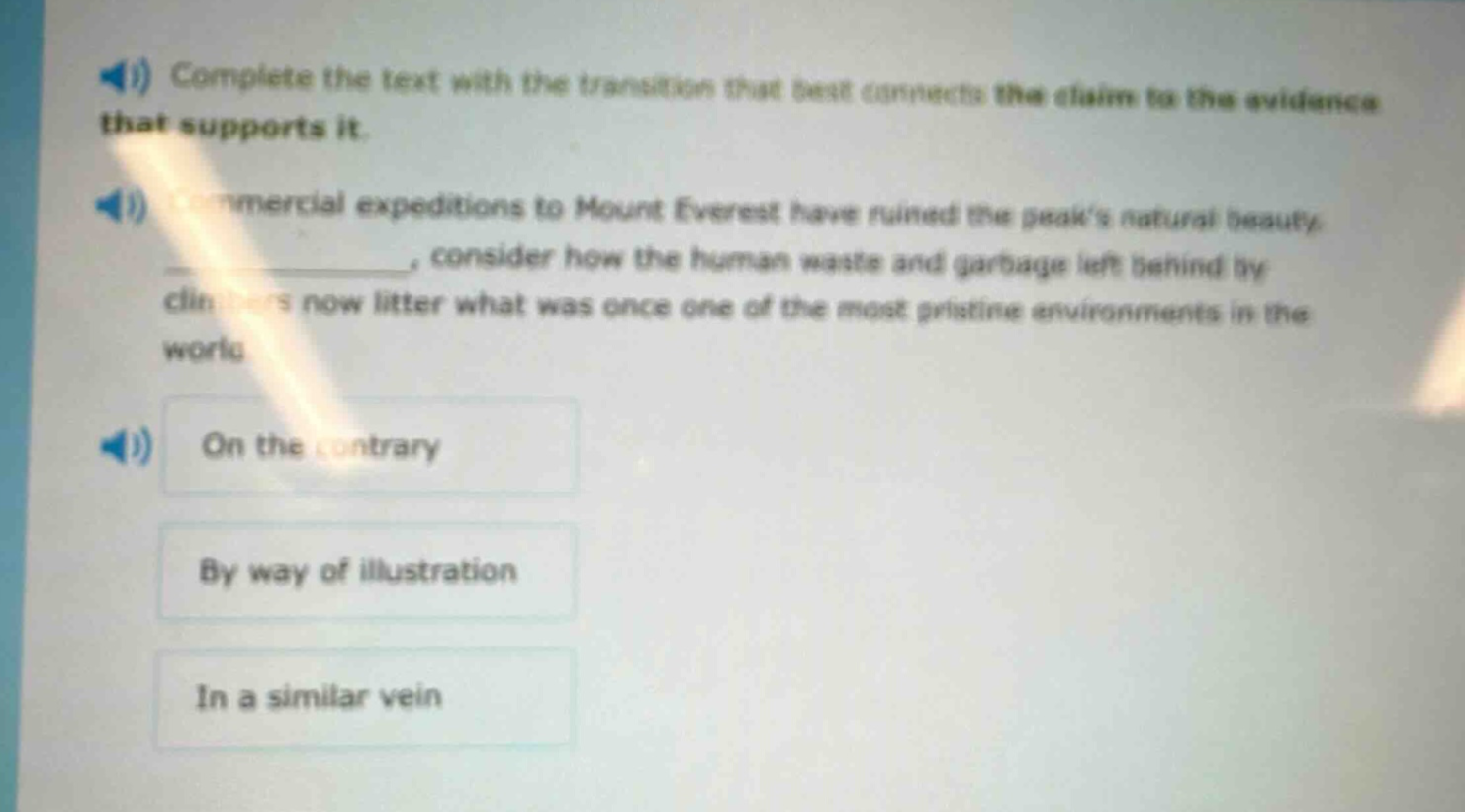 complete the text with the transition that best connects the claim to the evidence that supports it. commercial expeditions to mount everest have ruined the peaks natural beauty. ____________, consider how the human waste and garbage left behind by climbers now litter what was once one of the most pristine environments in the world. on the contrary by way of illustration in a similar vein